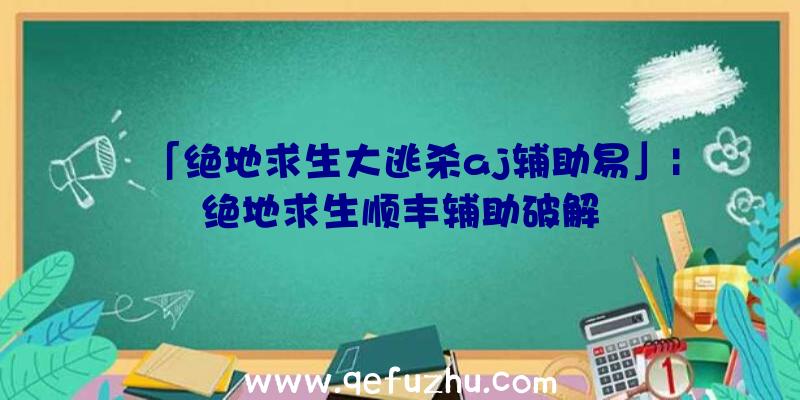 「绝地求生大逃杀aj辅助易」|绝地求生顺丰辅助破解